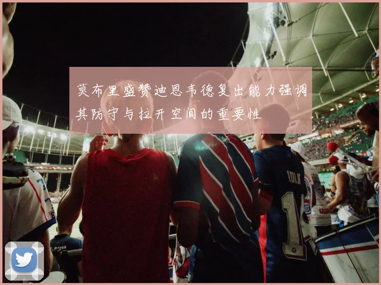 莫布里盛赞迪恩韦德复出能力强调其防守与拉开空间的重要性