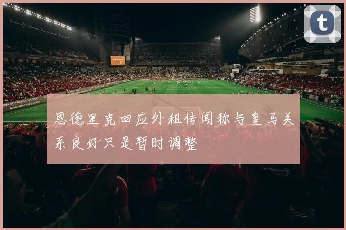 恩德里克回应外租传闻称与皇马关系良好只是暂时调整