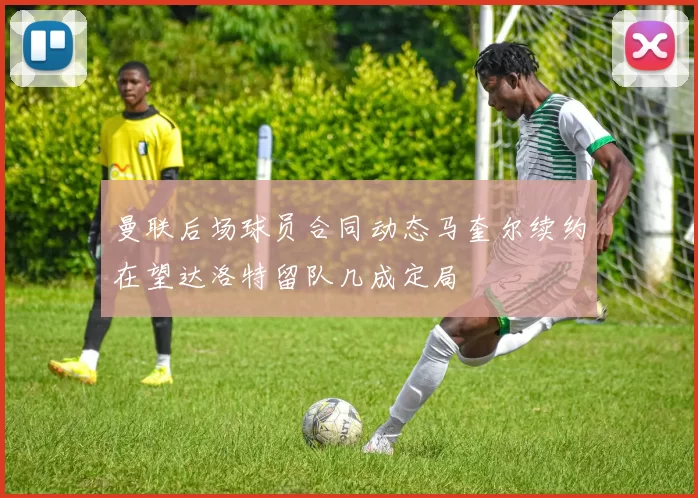 曼联后场球员合同动态马奎尔续约在望达洛特留队几成定局