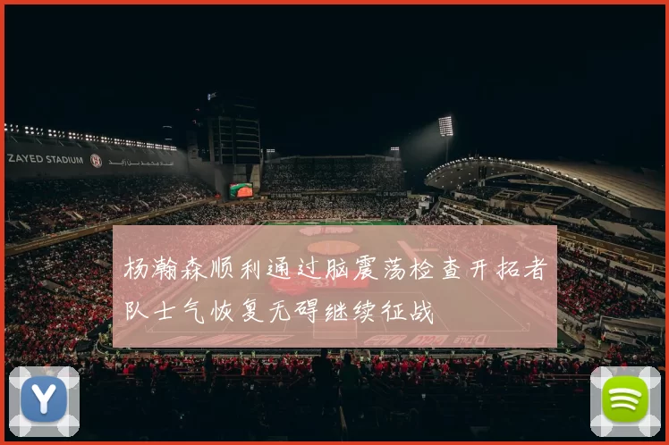 杨瀚森顺利通过脑震荡检查开拓者队士气恢复无碍继续征战