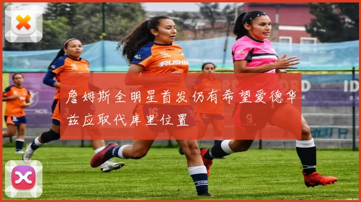 詹姆斯全明星首发仍有希望爱德华兹应取代库里位置