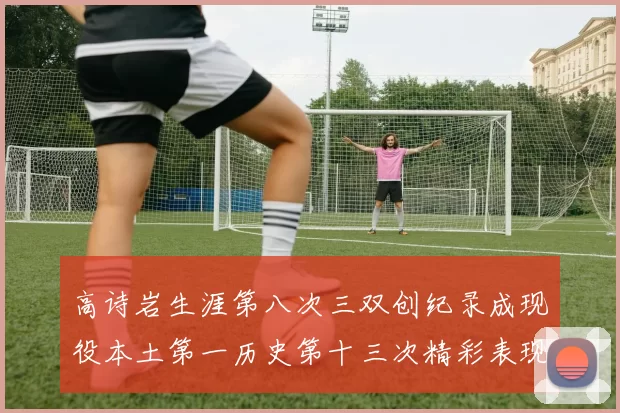 高诗岩生涯第八次三双创纪录成现役本土第一历史第十三次精彩表现引发热议