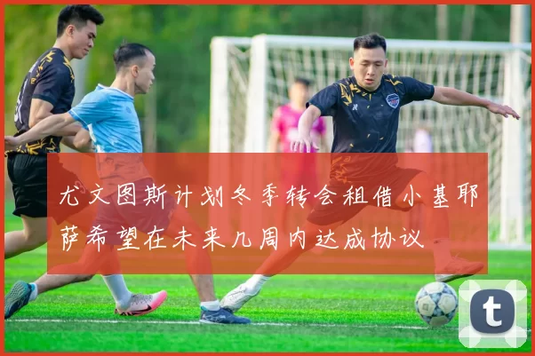 尤文图斯计划冬季转会租借小基耶萨希望在未来几周内达成协议