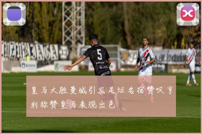 皇马大胜曼城引发足坛名宿赞叹亨利称赞皇马表现出色