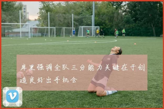 库里强调全队三分能力关键在于创造良好出手机会