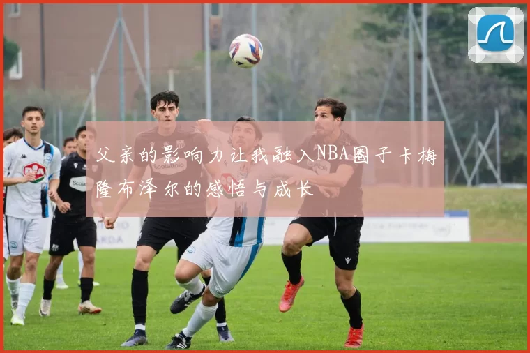 父亲的影响力让我融入NBA圈子卡梅隆布泽尔的感悟与成长