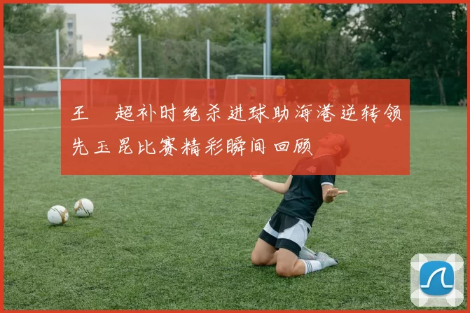 王燊超补时绝杀进球助海港逆转领先玉昆比赛精彩瞬间回顾