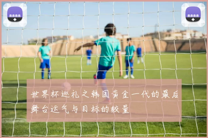 世界杯巡礼之韩国黄金一代的最后舞台运气与目标的较量