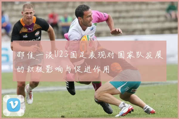 邵佳一谈U23国足表现对国家队发展的积极影响与促进作用