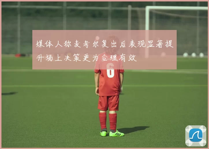媒体人称麦考尔复出后表现显著提升场上决策更为合理有效