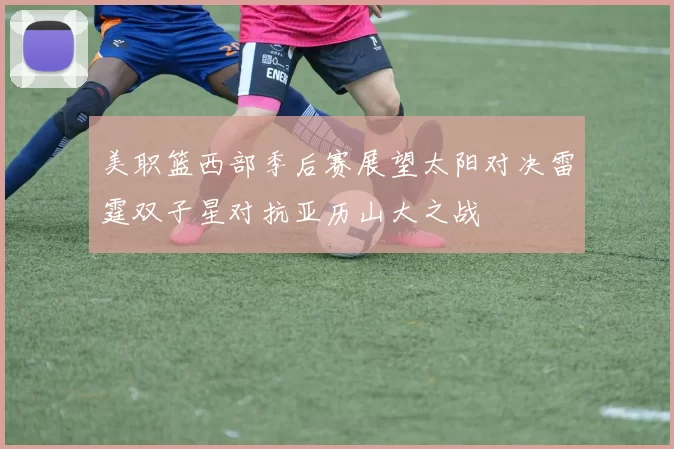美职篮西部季后赛展望太阳对决雷霆双子星对抗亚历山大之战