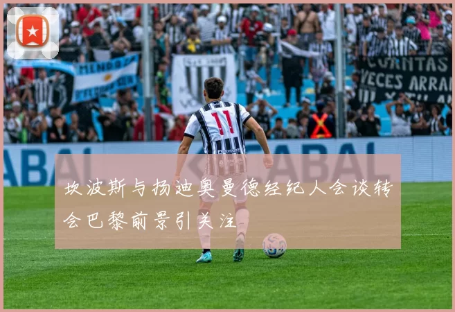 坎波斯与扬迪奥曼德经纪人会谈转会巴黎前景引关注