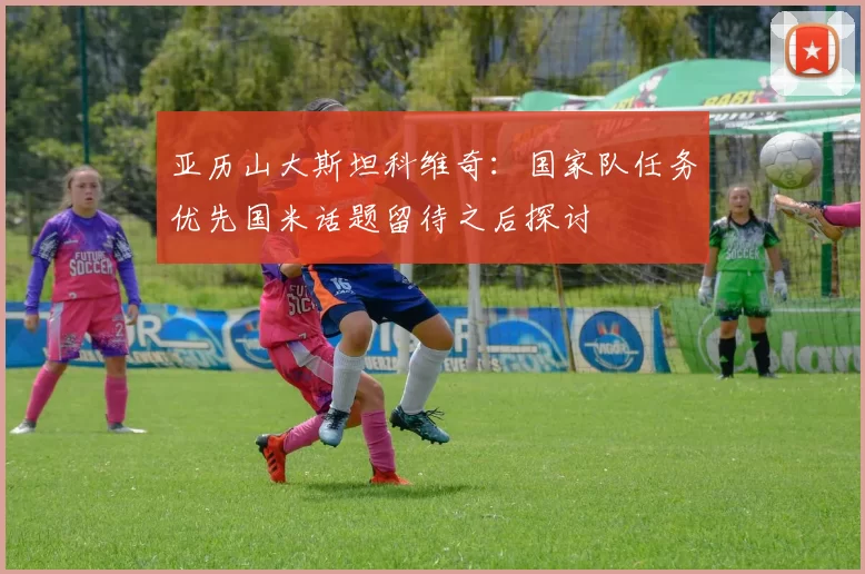 亚历山大斯坦科维奇：国家队任务优先国米话题留待之后探讨
