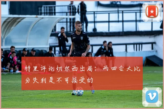 特里评论切尔西出局：两回合大比分失利是不可接受的