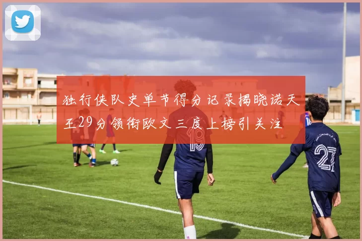 独行侠队史单节得分记录揭晓诺天王29分领衔欧文三度上榜引关注