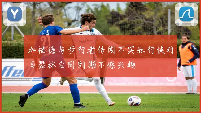 加福德与步行者传闻不实独行侠对马瑟林合同到期不感兴趣
