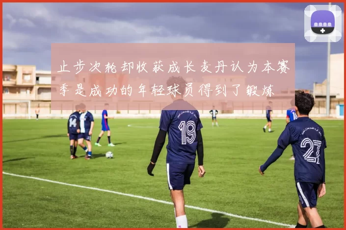 止步次轮却收获成长麦丹认为本赛季是成功的年轻球员得到了锻炼