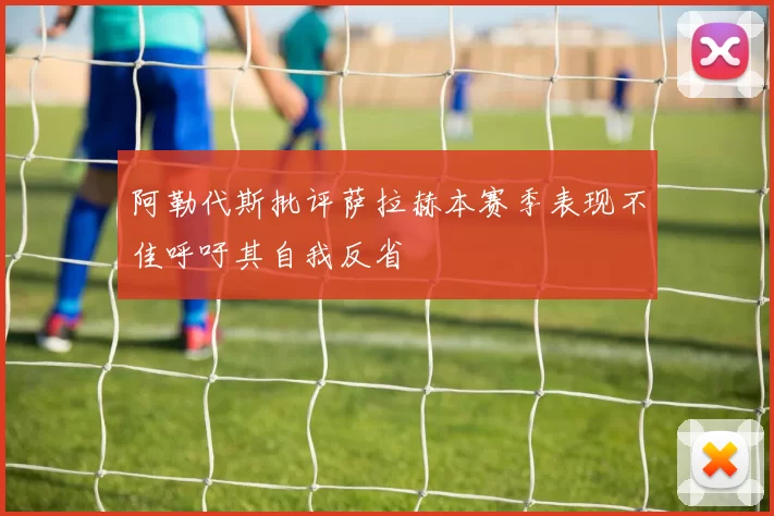 阿勒代斯批评萨拉赫本赛季表现不佳呼吁其自我反省