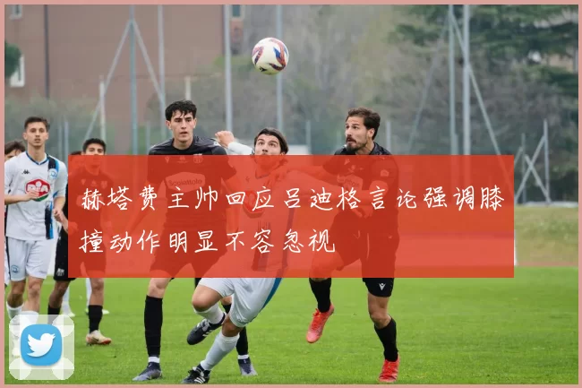 赫塔费主帅回应吕迪格言论强调膝撞动作明显不容忽视
